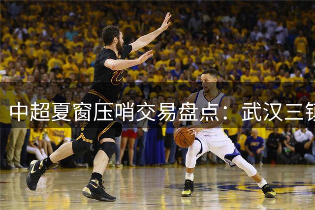 中超夏窗压哨交易盘点：武汉三镇豪赌进攻线 上港锁定亚冠新战力