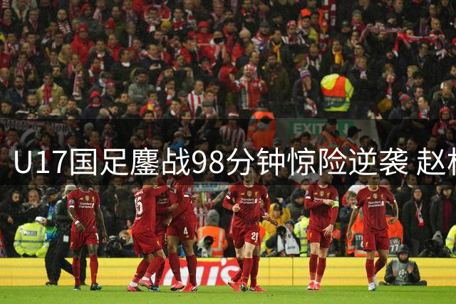 U17国足鏖战98分钟惊险逆袭 赵松源双响程晟涵补时绝杀阿森纳青年军