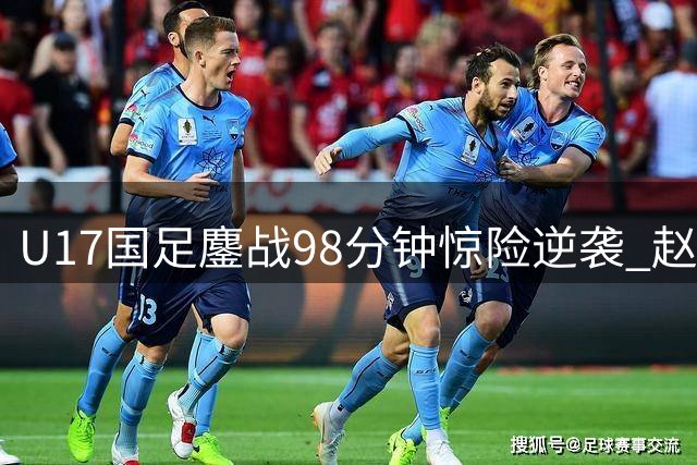 U17国足鏖战98分钟惊险逆袭 赵松源双响程晟涵补时绝杀阿森纳青年军